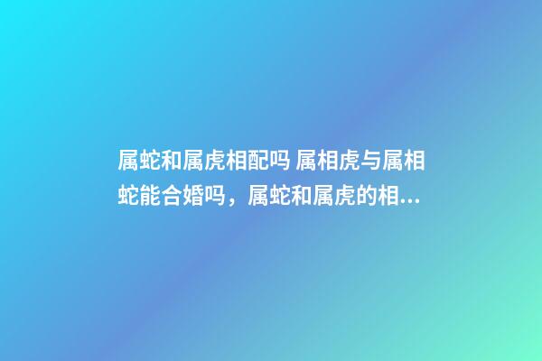 属蛇和属虎相配吗 属相虎与属相蛇能合婚吗，属蛇和属虎的相配吗-第1张-观点-玄机派